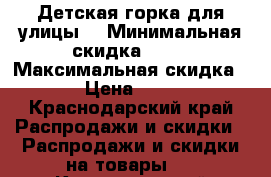 Детская горка для улицы. › Минимальная скидка ­ 30 › Максимальная скидка ­ 50 › Цена ­ 11 500 - Краснодарский край Распродажи и скидки » Распродажи и скидки на товары   . Краснодарский край